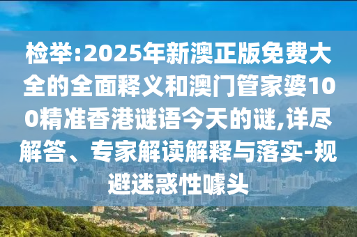 檢舉:2025年新澳正版免費大全的全面釋義和澳門管家婆100精準香港謎語今天的謎,詳盡解答、專家解讀解釋與落實-規避迷惑性噱頭